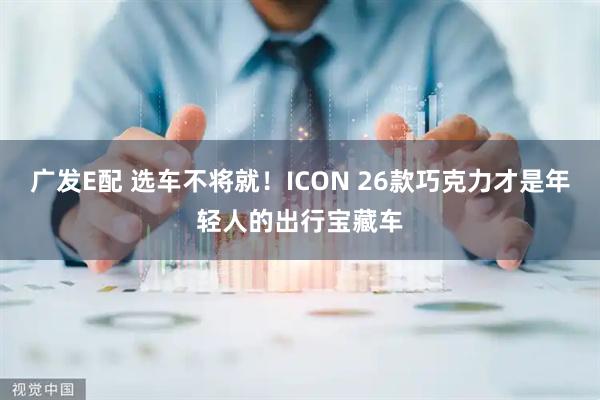 广发E配 选车不将就！ICON 26款巧克力才是年轻人的出行宝藏车