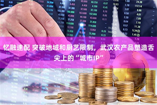 忆融速配 突破地域和厨艺限制，武汉农产品塑造舌尖上的“城市IP”
