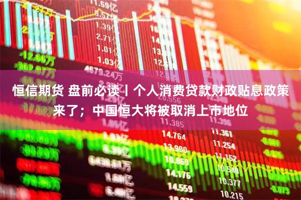 恒信期货 盘前必读丨个人消费贷款财政贴息政策来了；中国恒大将被取消上市地位
