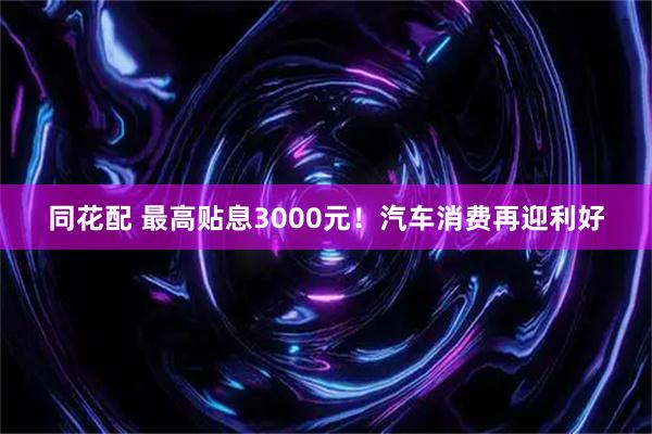 同花配 最高贴息3000元！汽车消费再迎利好