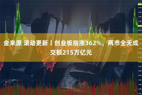金来源 滚动更新丨创业板指涨362%，两市全天成交额215万亿元