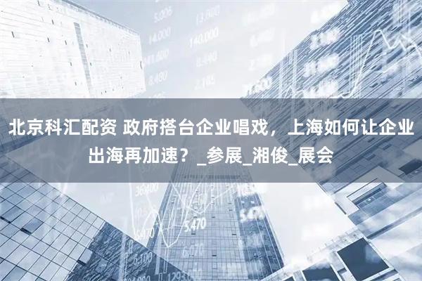 北京科汇配资 政府搭台企业唱戏，上海如何让企业出海再加速？_参展_湘俊_展会