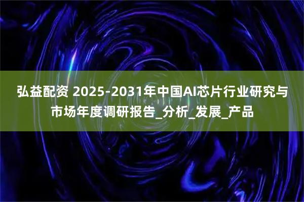 弘益配资 2025-2031年中国AI芯片行业研究与市场年度调研报告_分析_发展_产品