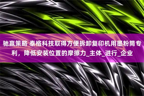 驰赢策略 泰格科技取得方便拆卸复印机用墨粉筒专利，降低安装位置的摩擦力_主体_进行_企业