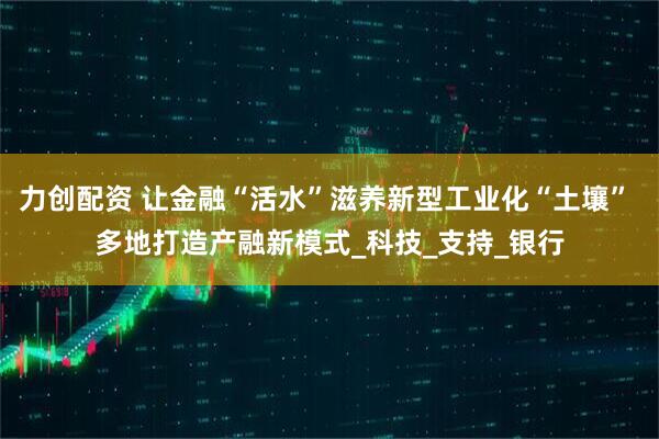 力创配资 让金融“活水”滋养新型工业化“土壤” 多地打造产融新模式_科技_支持_银行
