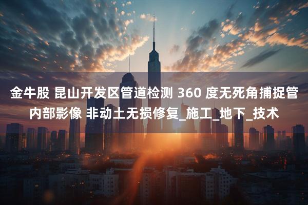 金牛股 昆山开发区管道检测 360 度无死角捕捉管内部影像 非动土无损修复_施工_地下_技术