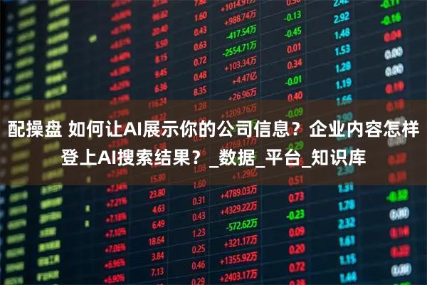 配操盘 如何让AI展示你的公司信息？企业内容怎样登上AI搜索结果？_数据_平台_知识库
