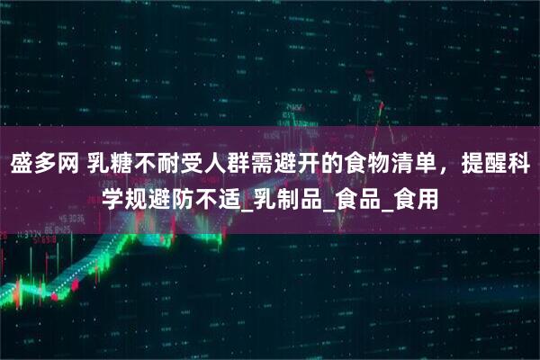 盛多网 乳糖不耐受人群需避开的食物清单，提醒科学规避防不适_乳制品_食品_食用