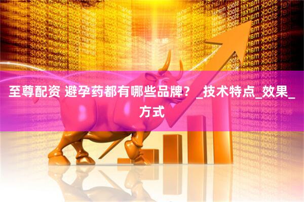 至尊配资 避孕药都有哪些品牌？_技术特点_效果_方式