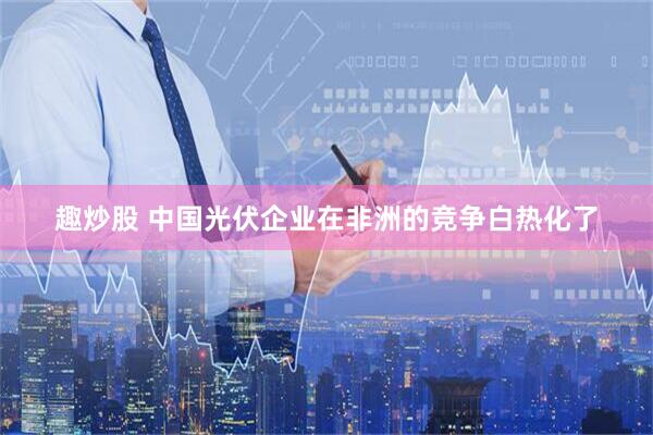 趣炒股 中国光伏企业在非洲的竞争白热化了