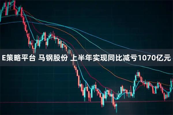 E策略平台 马钢股份 上半年实现同比减亏1070亿元