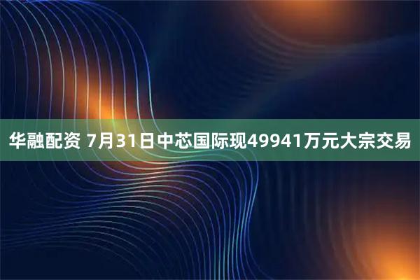 华融配资 7月31日中芯国际现49941万元大宗交易