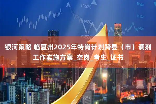银河策略 临夏州2025年特岗计划跨县（市）调剂工作实施方案_空岗_考生_证书