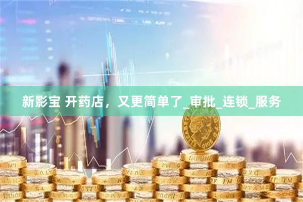 新影宝 开药店，又更简单了_审批_连锁_服务