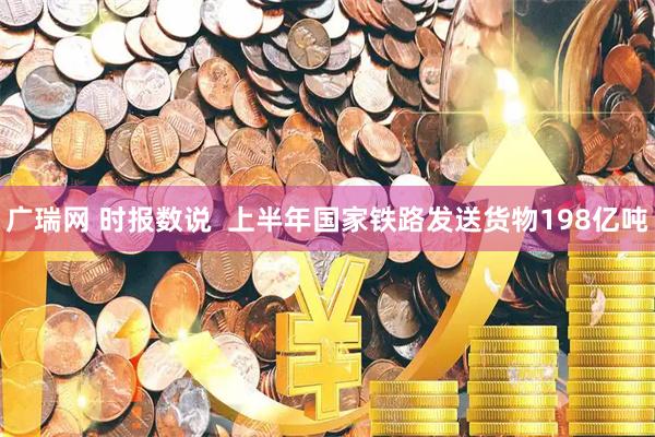 广瑞网 时报数说  上半年国家铁路发送货物198亿吨