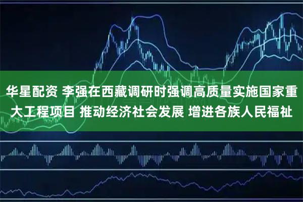 华星配资 李强在西藏调研时强调高质量实施国家重大工程项目 推动经济社会发展 增进各族人民福祉