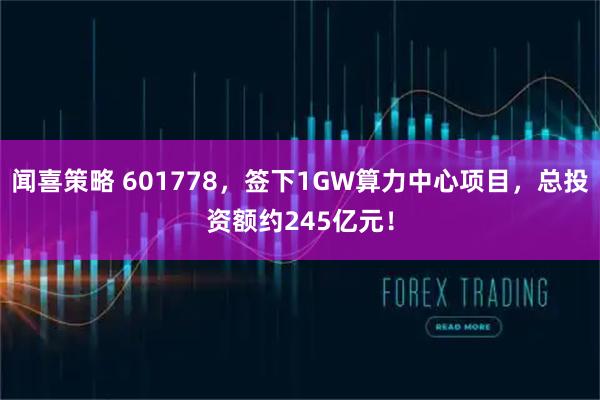 闻喜策略 601778，签下1GW算力中心项目，总投资额约245亿元！