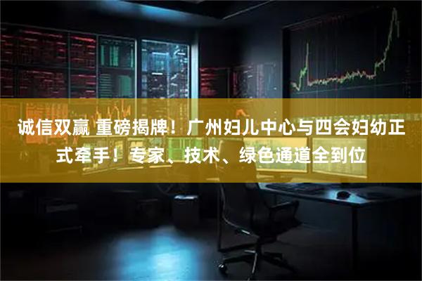 诚信双赢 重磅揭牌！广州妇儿中心与四会妇幼正式牵手！专家、技术、绿色通道全到位