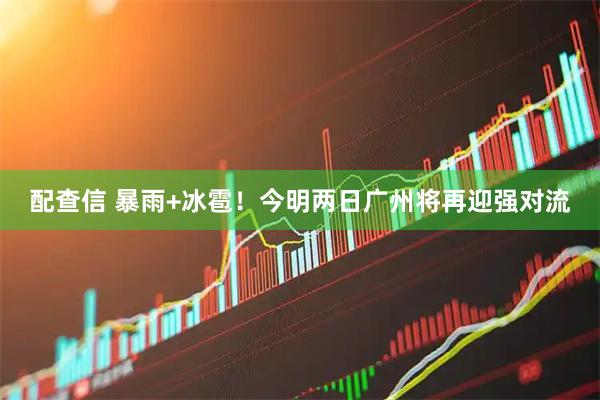 配查信 暴雨+冰雹！今明两日广州将再迎强对流