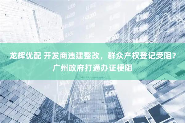 龙辉优配 开发商违建整改，群众产权登记受阻？广州政府打通办证梗阻