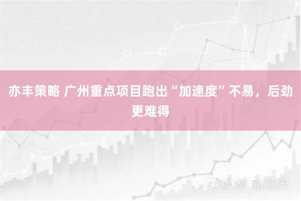 亦丰策略 广州重点项目跑出“加速度”不易，后劲更难得