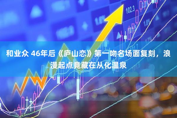 和业众 46年后《庐山恋》第一吻名场面复刻，浪漫起点竟藏在从化温泉