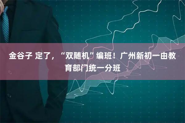 金谷子 定了，“双随机”编班！广州新初一由教育部门统一分班