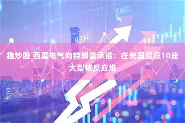 趣炒股 西屋电气向特朗普承诺：在美国建设10座大型核反应堆