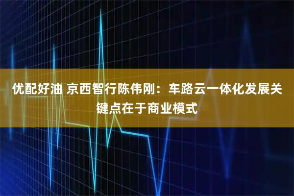 优配好油 京西智行陈伟刚：车路云一体化发展关键点在于商业模式