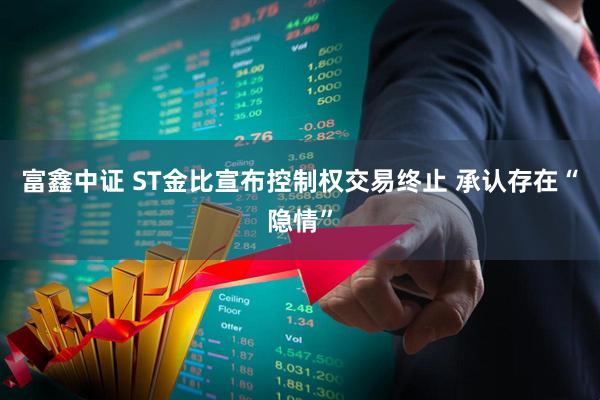 富鑫中证 ST金比宣布控制权交易终止 承认存在“隐情”