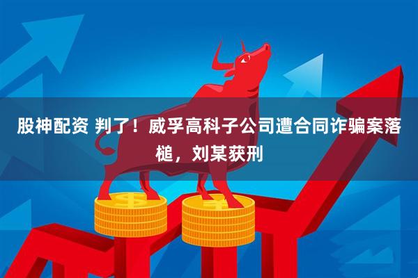 股神配资 判了！威孚高科子公司遭合同诈骗案落槌，刘某获刑