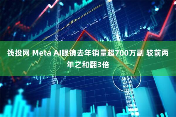 钱投网 Meta AI眼镜去年销量超700万副 较前两年之和翻3倍