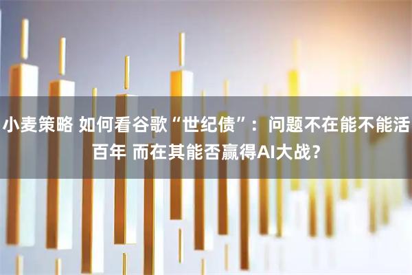 小麦策略 如何看谷歌“世纪债”：问题不在能不能活百年 而在其能否赢得AI大战？