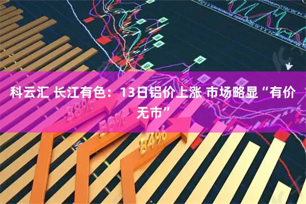 科云汇 长江有色：13日铝价上涨 市场略显“有价无市”