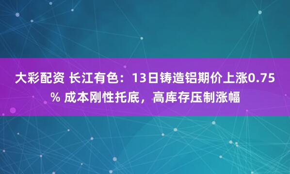 大彩配资 长江有色：13日铸造铝期价上涨0.75% 成本刚性托底，高库存压制涨幅