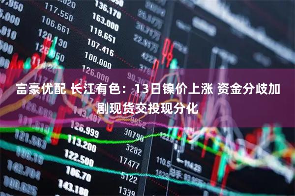 富豪优配 长江有色：13日镍价上涨 资金分歧加剧现货交投现分化